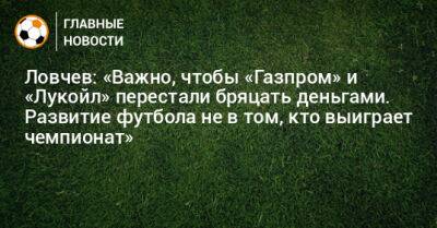 Ловчев: «Важно, чтобы «Газпром» и «Лукойл» перестали бряцать деньгами. Развитие футбола не в том, кто выиграет чемпионат»
