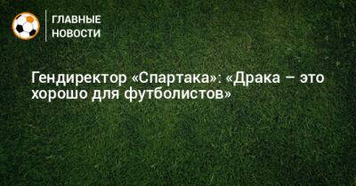 Гендиректор «Спартака»: «Драка – это хорошо для футболистов»