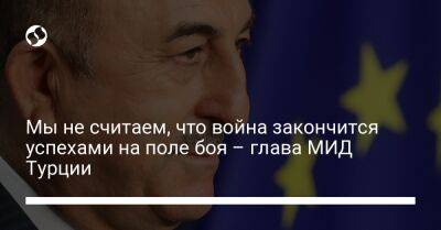 Мы не считаем, что война закончится военными успехами на поле боя – глава МИД Турции