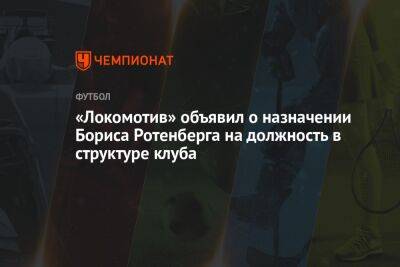 Борис Ротенберг - «Локомотив» объявил о назначении Бориса Ротенберга на должность в структуре клуба - championat.com - Москва - Россия