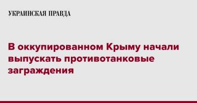 В оккупированном Крыму начали выпускать противотанковые заграждения