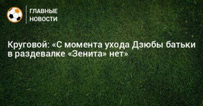 Круговой: «С момента ухода Дзюбы батьки в раздевалке «Зенита» нет»