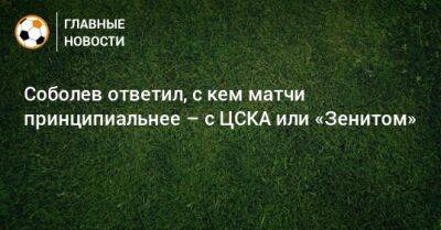 Соболев ответил, с кем матчи принципиальнее – с ЦСКА или «Зенитом»