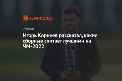Игорь Корнеев рассказал, какие сборные считает лучшими на ЧМ-2022