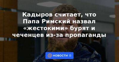 Кадыров считает, что Папа Римский назвал «жестокими» бурят и чеченцев из-за пропаганды