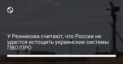 У Резникова считают, что России не удастся истощить украинские системы ПВО/ПРО