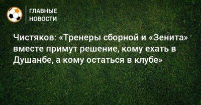 Чистяков: «Тренеры сборной и «Зенита» вместе примут решение, кому ехать в Душанбе, а кому остаться в клубе»