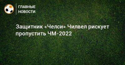 Защитник «Челси» Чилвел рискует пропустить ЧМ-2022 - bombardir.ru