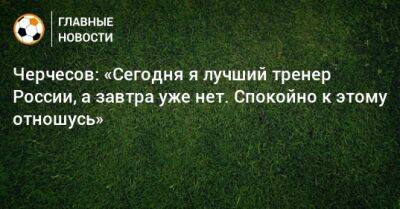 Черчесов: «Сегодня я лучший тренер России, а завтра уже нет. Спокойно к этому отношусь»