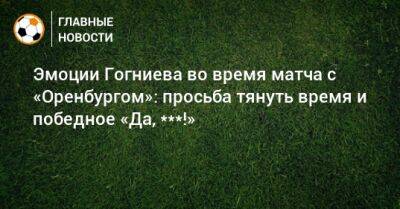 Эмоции Гогниева во время матча с «Оренбургом»: просьба тянуть время и победное «Да, ***!»
