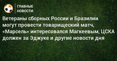 Ветераны сборных России и Бразилии могут провести товарищеский матч, «Марсель» интересовался Магкеевым, ЦСКА должен за Эджуке и другие новости дня