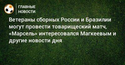 Ветераны сборных России и Бразилии могут провести товарищеский матч, «Марсель» интересовался Магкеевым и другие новости дня