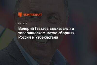 Валерий Газзаев высказался о товарищеском матче сборных России и Узбекистана