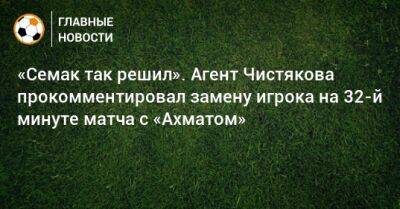 «Семак так решил». Агент Чистякова прокомментировал замену игрока на 32-й минуте матча с «Ахматом»