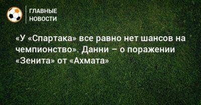 «У «Спартака» все равно нет шансов на чемпионство». Данни – о поражении «Зенита» от «Ахмата»