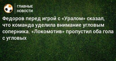 Федоров перед игрой с «Уралом» сказал, что команда уделила внимание угловым соперника. «Локомотив» пропустил оба гола с угловых