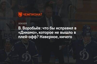 В. Воробьёв: что бы исправил в «Динамо», которое не вышло в плей-офф? Наверное, ничего