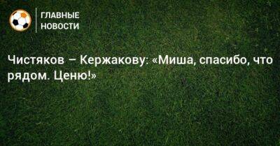 Чистяков – Кержакову: «Миша, спасибо, что рядом. Ценю!»