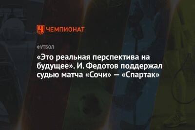 «Это реальная перспектива на будущее». И. Федотов поддержал судью матча «Сочи» — «Спартак»