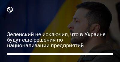 Зеленский не исключил, что в Украине будут еще решения по национализации предприятий