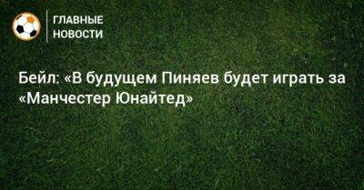 Бейл: «В будущем Пиняев будет играть за «Манчестер Юнайтед»