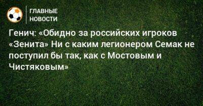 Генич: «Обидно за российских игроков «Зенита» Ни с каким легионером Семак не поступил бы так, как c Мостовым и Чистяковым»