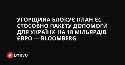 Угорщина блокує план ЄС стосовно пакету допомоги для України на 18 мільярдів євро — Bloomberg