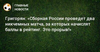 Григорян: «Сборная России проведет два никчемных матча, за которых начислят баллы в рейтинг. Это прорыв!»
