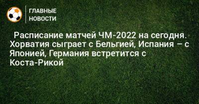 ⚽ Расписание матчей ЧМ-2022 на сегодня. Хорватия сыграет с Бельгией, Испания – с Японией, Германия встретится с Коста-Рикой