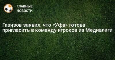 Шамиль Газизов - Газизов заявил, что «Уфа» готова пригласить в команду игроков из Медиалиги - bombardir.ru - Уфа