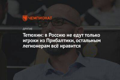 Тетюхин: в Россию не едут только игроки из Прибалтики, остальным легионерам всё нравится