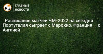 ⚽ Расписание матчей ЧМ-2022 на сегодня. Португалия сыграет с Марокко, Франция – с Англией