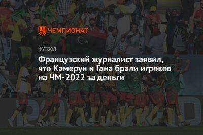 Французский журналист заявил, что Камерун и Гана брали игроков на ЧМ-2022 за деньги