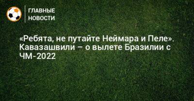 «Ребята, не путайте Неймара и Пеле». Кавазашвили – о вылете Бразилии с ЧМ-2022