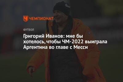 Григорий Иванов: мне бы хотелось, чтобы ЧМ-2022 выиграла Аргентина во главе с Месси