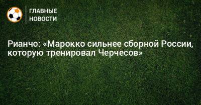 Рианчо: «Марокко сильнее сборной России, которую тренировал Черчесов»