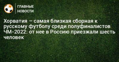 Хорватия – самая близкая сборная к русскому футболу среди полуфиналистов ЧМ-2022: от нее в Россию приезжали шесть человек
