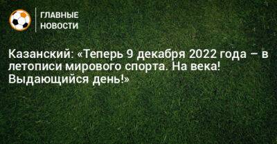 Казанский: «Теперь 9 декабря 2022 года – в летописи мирового спорта. На века! Выдающийся день!»