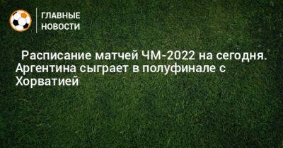 ⚽ Расписание матчей ЧМ-2022 на сегодня. Аргентина сыграет в полуфинале с Хорватией