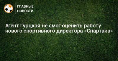 Агент Гурцкая не смог оценить работу нового спортивного директора «Спартака»