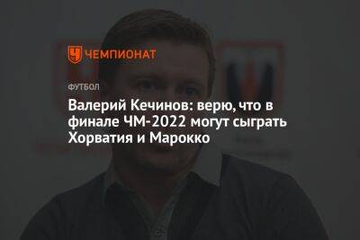 Валерий Кечинов: верю, что в финале ЧМ-2022 могут сыграть Хорватия и Марокко