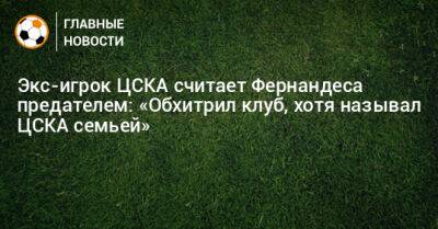 Экс-игрок ЦСКА считает Фернандеса предателем: «Обхитрил клуб, хотя называл ЦСКА семьей»