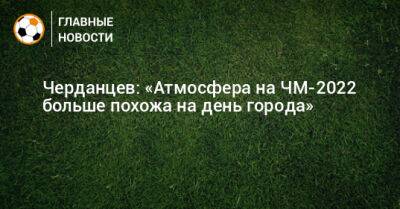 Черданцев: «Атмосфера на ЧМ-2022 больше похожа на день города»