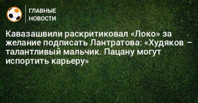 Кавазашвили раскритиковал «Локо» за желание подписать Лантратова: «Худяков – талантливый мальчик. Пацану могут испортить карьеру»