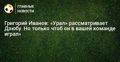 Григорий Иванов: «Урал» рассматривает Дзюбу. Но только чтоб он в вашей команде играл»
