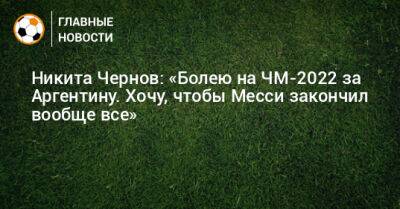 Никита Чернов: «Болею на ЧМ-2022 за Аргентину. Хочу, чтобы Месси закончил вообще все»