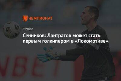Сенников: Лантратов может стать первым голкипером в «Локомотиве»