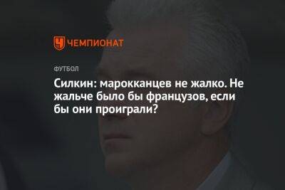 Силкин: марокканцев не жалко. Не жальче было бы французов, если бы они проиграли?