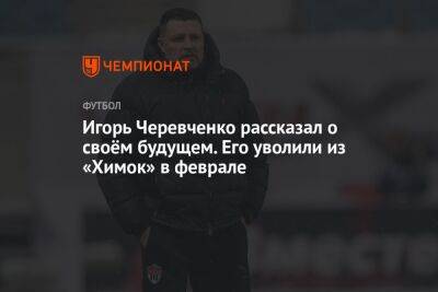 Игорь Черевченко рассказал о своём будущем. Его уволили из «Химок» в феврале