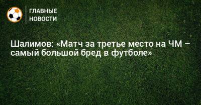 Шалимов: «Матч за третье место на ЧМ – самый большой бред в футболе»